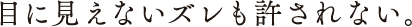 目に見えないズレも許されない。